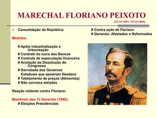 MARECHAL FLORIANO PEIXOTO
(23/11/1891–15/11/1894)
 Consolidação da República
Medidas:
# Apóia industrialização e
Urbanização
# Controle do lucro dos Bancos
# Controle de especulação financeira
# Anulação da Dissolução do
Congresso
# Derrubada dos Governos
Estaduais que apoiaram Deodoro
# Tabelamento de preços (Alimentos)
# Não convoca eleições
Reação violenta contra Floriano:
Manifesto dos 13 Generais (1892):
# Eleições Presidenciais
# Contra ação de Floriano
# Generais: Afastados e Reformados
 