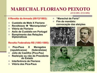 MARECHAL FLORIANO PEIXOTO
(23/11/1891–15/11/1894)
II Revolta da Armada (09/12/1893):
 Custódio de Melo X Floriano
 Revoltosos  “Monarquistas”
 Vitória de Floriano
 Asilo de Custódio em Portugal
 Rompimento das Relações
Diplomáticas
Revolta Federalista RS (1893-1895):
 Pica-Paus X Maragatos
(republicanos) (federalistas)
 Júlio de Castilho (Pica-Pau)
 Reeleição ou não do Presidente
do Estado
 Interferência de Floriano
 Vitória dos Pica-Paus
 “Marechal de Ferro”
 Fim do mandato:
convocação das eleições
 