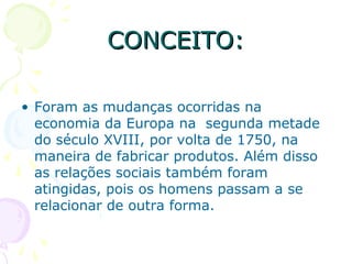 • Foram as mudanças ocorridas na
economia da Europa na segunda metade
do século XVIII, por volta de 1750, na
maneira de fabricar produtos. Além disso
as relações sociais também foram
atingidas, pois os homens passam a se
relacionar de outra forma.
CONCEITO:CONCEITO:
 