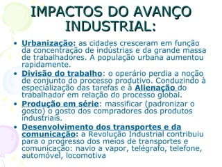 IMPACTOS DO AVANÇOIMPACTOS DO AVANÇO
INDUSTRIAL:INDUSTRIAL:
• Urbanização: as cidades cresceram em função
da concentração de indústrias e da grande massa
de trabalhadores. A população urbana aumentou
rapidamente.
• Divisão do trabalho: o operário perdia a noção
de conjunto do processo produtivo. Conduzindo à
especialização das tarefas e à Alienação do
trabalhador em relação do processo global.
• Produção em série: massificar (padronizar o
gosto) o gosto dos compradores dos produtos
industriais.
• Desenvolvimento dos transportes e da
comunicação: a Revolução Industrial contribuiu
para o progresso dos meios de transportes e
comunicação: navio a vapor, telégrafo, telefone,
automóvel, locomotiva
 