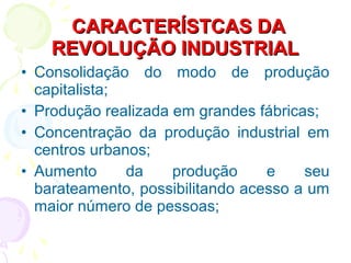 • Consolidação do modo de produção
capitalista;
• Produção realizada em grandes fábricas;
• Concentração da produção industrial em
centros urbanos;
• Aumento da produção e seu
barateamento, possibilitando acesso a um
maior número de pessoas;
CARACTERÍSTCAS DACARACTERÍSTCAS DA
REVOLUÇÃO INDUSTRIALREVOLUÇÃO INDUSTRIAL
 