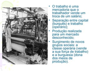 • O trabalho é uma
mercadoria que o
trabalhador vende um
troca de um salário;
• Separação entre capital
(burguês) e trabalho
(operário);
• Produção realizada
para um mercado
desconhecido;
• Surgimento de novos
grupos sociais: a
classe operária (vende
a sua força de trabalho)
e a burguesia (dona
dos meios de
produção).
 