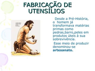 FABRICAÇÃO DEFABRICAÇÃO DE
UTENSÍLIOSUTENSÍLIOS
Desde a Pré-História,
o homem já
transformava matérias
primas como
pedras,barro,peles em
produtos úteis à sua
sobrevivência.
Esse meio de produzir
denominou-se
artesanato.
 