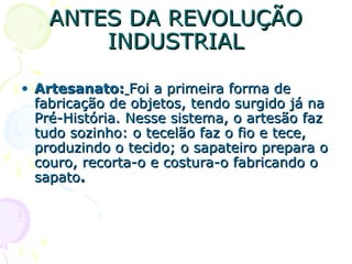 ANTES DA REVOLUÇÃOANTES DA REVOLUÇÃO
INDUSTRIALINDUSTRIAL
• Artesanato:Artesanato: Foi a primeira forma deFoi a primeira forma de
fabricação de objetos, tendo surgido já nafabricação de objetos, tendo surgido já na
Pré-História. Nesse sistema, o artesão fazPré-História. Nesse sistema, o artesão faz
tudo sozinho: o tecelão faz o fio e tece,tudo sozinho: o tecelão faz o fio e tece,
produzindo o tecido; o sapateiro prepara oproduzindo o tecido; o sapateiro prepara o
couro, recorta-o e costura-o fabricando ocouro, recorta-o e costura-o fabricando o
sapatosapato..
 