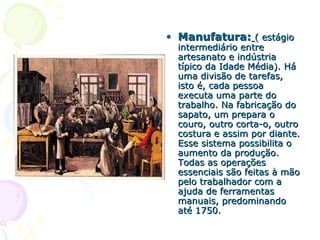 • Manufatura:Manufatura: ( estágio( estágio
intermediário entreintermediário entre
artesanato e indústriaartesanato e indústria
típico da Idade Média). Hátípico da Idade Média). Há
uma divisão de tarefas,uma divisão de tarefas,
isto é, cada pessoaisto é, cada pessoa
executa uma parte doexecuta uma parte do
trabalho. Na fabricação dotrabalho. Na fabricação do
sapato, um prepara osapato, um prepara o
couro, outro corta-o, outrocouro, outro corta-o, outro
costura e assim por diante.costura e assim por diante.
Esse sistema possibilita oEsse sistema possibilita o
aumento da produção.aumento da produção.
Todas as operaçõesTodas as operações
essenciais são feitas à mãoessenciais são feitas à mão
pelo trabalhador com apelo trabalhador com a
ajuda de ferramentasajuda de ferramentas
manuais, predominandomanuais, predominando
até 1750.até 1750.
 