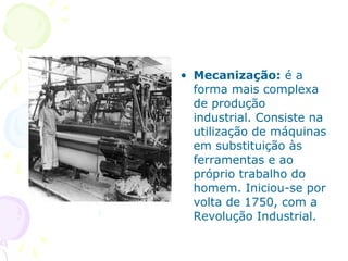 • Mecanização: é a
forma mais complexa
de produção
industrial. Consiste na
utilização de máquinas
em substituição às
ferramentas e ao
próprio trabalho do
homem. Iniciou-se por
volta de 1750, com a
Revolução Industrial.
 