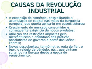 CAUSAS DA REVOLUÇÃOCAUSAS DA REVOLUÇÃO
INDUSTRIALINDUSTRIAL
• A expansão do comércio, possibilitando a
acumulação de capital nas mãos da burguesia
européia, que queria aplicá-lo em outros setores;
• Crescimento do mercado consumidor e
consequente exigência de novos produtos;
• Abolição das restrições impostas pelo
mercantilismo e abandono das práticas
absolutistas de governo a partir das idéias
liberais;
• Novas descobertas: termômetro, roda de fiar, o
tear, o relógio de pêndulo, etc., que vinham
surgindo na Europa desde a época do
renascimento.
 
