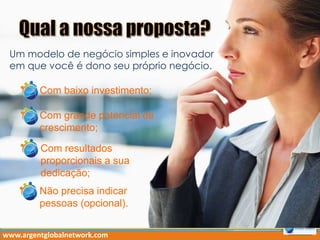 Um modelo de negócio simples e inovador
em que você é dono seu próprio negócio.
Com baixo investimento;
Com grande potencial de
crescimento;
Com resultados
proporcionais a sua
dedicação;
Não precisa indicar
pessoas (opcional).
www.argentglobalnetwork.com
 