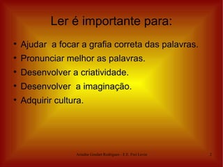 Ler é importante para:

    Ajudar a focar a grafia correta das palavras.

    Pronunciar melhor as palavras.

    Desenvolver a criatividade.

    Desenvolver a imaginação.

    Adquirir cultura.




                  Ariadne Goulart Rodrigues - E.E. Frei Levino   2
 