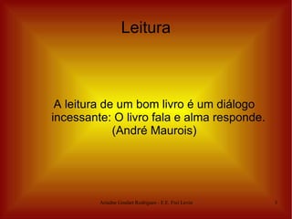 Leitura



 A leitura de um bom livro é um diálogo
incessante: O livro fala e alma responde.
             (André Maurois)




         Ariadne Goulart Rodrigues - E.E. Frei Levino   3
 