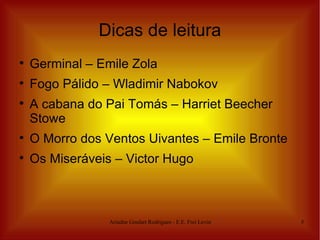 Dicas de leitura

    Germinal – Emile Zola

    Fogo Pálido – Wladimir Nabokov

    A cabana do Pai Tomás – Harriet Beecher
    Stowe

    O Morro dos Ventos Uivantes – Emile Bronte

    Os Miseráveis – Victor Hugo



                 Ariadne Goulart Rodrigues - E.E. Frei Levino   5
 
