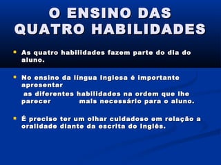 O ENSINO DAS
QUATRO HABILIDADES






As quatro habilidades fazem parte do dia do
aluno.
No ensino da língua Inglesa é importante
apresentar
as diferentes habilidades na ordem que lhe
parecer
mais necessário para o aluno.
É preciso
oralidade

ter um
diante

olhar cuidadoso em relação a
da escrita do Inglês.

 