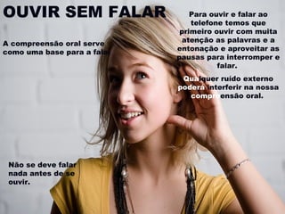 OUVIR SEM FALAR
A compreensão oral serve
como uma base para a fala.

Para ouvir e falar ao
telefone temos que
primeiro ouvir com muita
atenção as palavras e a
entonação e aproveitar as
pausas para interromper e
falar.
Qualquer ruído externo
poderá interferir na nossa
compreensão oral.

Não se deve falar
nada antes de se
ouvir.

 