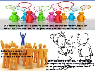A conversação entre amigos acontece freqüentemente, mas ao
observarmos nem todas as palavras são realmente ouvidas.

Estamos sempre
interessados em ser
ouvidos do que ouvirmos.
A conversação próxima, nos permite
a interpretação de expressões faciais
ou de gestos que complementam a
comunicação.

 