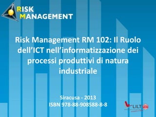 Risk Management RM 102: Il Ruolo
dell’ICT nell’informatizzazione dei
processi produttivi di natura
industriale
Siracusa - 2013
ISBN 978-88-908588-8-8
 