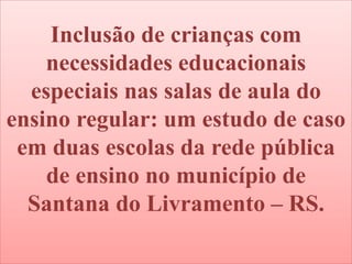 Inclusão de crianças com
necessidades educacionais
especiais nas salas de aula do
ensino regular: um estudo de caso
em duas escolas da rede pública
de ensino no município de
Santana do Livramento – RS.
 