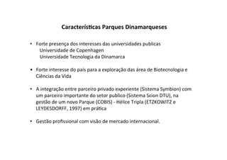 Caracterís7cas	
  Parques	
  Dinamarqueses	
  

•  Forte	
  presença	
  dos	
  interesses	
  das	
  universidades	
  publicas	
  
    	
  Universidade	
  de	
  Copenhagen	
  	
  
    	
  Universidade	
  Tecnologia	
  da	
  Dinamarca	
  

•  Forte	
  interesse	
  do	
  país	
  para	
  a	
  exploração	
  das	
  área	
  de	
  Biotecnologia	
  e	
  	
  
   Ciências	
  da	
  Vida	
  

•  A	
  integração	
  entre	
  parceiro	
  privado	
  experiente	
  (Sistema	
  Symbion)	
  com	
  
   um	
  parceiro	
  importante	
  do	
  setor	
  publico	
  (Sistema	
  Scion	
  DTU),	
  na	
  
   gestão	
  de	
  um	
  novo	
  Parque	
  (COBIS)	
  -­‐	
  Hélice	
  Tripla	
  (ETZKOWITZ	
  e	
  
   LEYDESDORFF,	
  1997)	
  em	
  prá%ca	
  

•  Gestão	
  proﬁssional	
  com	
  visão	
  de	
  mercado	
  internacional.	
  
 