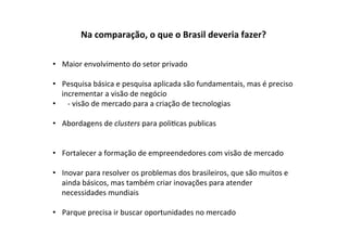 Na	
  comparação,	
  o	
  que	
  o	
  Brasil	
  deveria	
  fazer?	
  

•  Maior	
  envolvimento	
  do	
  setor	
  privado	
  

•  Pesquisa	
  básica	
  e	
  pesquisa	
  aplicada	
  são	
  fundamentais,	
  mas	
  é	
  preciso	
  
      incrementar	
  a	
  visão	
  de	
  negócio	
  
•  	
   -­‐	
  visão	
  de	
  mercado	
  para	
  a	
  criação	
  de	
  tecnologias	
  

•  Abordagens	
  de	
  clusters	
  para	
  poli%cas	
  publicas	
  


•  Fortalecer	
  a	
  formação	
  de	
  empreendedores	
  com	
  visão	
  de	
  mercado	
  

•  Inovar	
  para	
  resolver	
  os	
  problemas	
  dos	
  brasileiros,	
  que	
  são	
  muitos	
  e	
  
   ainda	
  básicos,	
  mas	
  também	
  criar	
  inovações	
  para	
  atender	
  
   necessidades	
  mundiais	
  	
  

•  Parque	
  precisa	
  ir	
  buscar	
  oportunidades	
  no	
  mercado	
  	
  
 