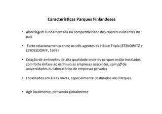Caracterís7cas	
  Parques	
  Finlandeses	
  

•  Abordagem	
  fundamentada	
  na	
  compe%%vidade	
  dos	
  clusters	
  existentes	
  no	
  
   país	
  

•  	
  Forte	
  relacionamento	
  entre	
  os	
  três	
  agentes	
  da	
  Hélice	
  Tripla	
  (ETZKOWITZ	
  e	
  
   LEYDESDORFF,	
  1997)	
  	
  

•  Criação	
  de	
  ambientes	
  de	
  alta	
  qualidade	
  onde	
  os	
  parques	
  estão	
  instalados,	
  
   com	
  forte	
  ênfase	
  ao	
  es_mulo	
  às	
  empresas	
  nascentes,	
  spin	
  oﬀ	
  de	
  
   universidades	
  ou	
  laboratórios	
  de	
  empresas	
  privadas	
  

•  Localizados	
  em	
  áreas	
  novas,	
  especialmente	
  des%nadas	
  aos	
  Parques.	
  


•  Agir	
  localmente,	
  pensando	
  globalmente	
  	
  
 