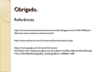Obrigado.Obrigado.
Referências
http://comentriossobreacontecimentosmundiais.blogspot.com.br/2013/08/qual-
diferenca-entre-nazismo-e-fascismo.html
http://www.sohistoria.com.br/resumos/fascismonazismo.php
https://www.google.com.br/search?q=ascens
%C3%A3o+do+nazifascismo&source=lnms&tbm=isch&sa=X&ved=0ahUKEwixlJ
TXsuvTAhUEfpAKHecgCj0Q_AUICygC&biw=1360&bih=589
 