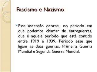 Fascismo e NazismoFascismo e Nazismo
Essa ascensão ocorreu no período em
que podemos chamar de entreguerras,
que é aquele período que está contido
entre 1919 e 1939. Período esse que
ligam as duas guerras, Primeira Guerra
Mundial e Segunda Guerra Mundial.
 