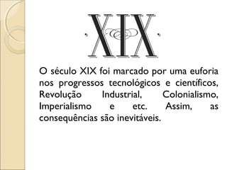 O século XIX foi marcado por uma euforia
nos progressos tecnológicos e científicos,
Revolução Industrial, Colonialismo,
Imperialismo e etc. Assim, as
consequências são inevitáveis.
 