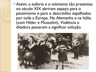 Assim, a euforia e o otimismo tão presentes
no século XIX abriram espaço para o
pessimismo e para o descrédito espalhados
por toda a Europa. Na Alemanha e na Itália.
(com Hitler e Mussolini), Violência e
ditadura passaram a significar solução.
 