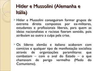 Hitler e Mussolini (Alemanha eHitler e Mussolini (Alemanha e
Itália)Itália)
 Hitler e Mussolini conseguiram formar grupos de
extrema direita compostos por ex-militares,
estudantes e profissionais liberais, para quem as
ideias nacionalistas e racistas fizeram sentido, pois
atribuíam ao outro a culpa pela crise.
 Os líderes alemão e italiano acabavam com
comícios e qualquer tipo de manifestação socialista
através de organizações paramilitares que
combatiam – com o aval do Estado – o que
chamavam de perigo vermelho (Medo do
Comunismo).
 