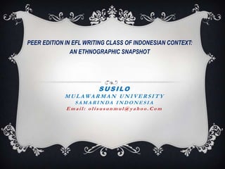 PEER EDITION IN EFL WRITING CLASS OF INDONESIAN CONTEXT:
AN ETHNOGRAPHIC SNAPSHOT

SUSILO
MULAWARMAN UNIVERSITY
SAMARINDA INDONESIA
Email: olisusunmul@yahoo.Com

 