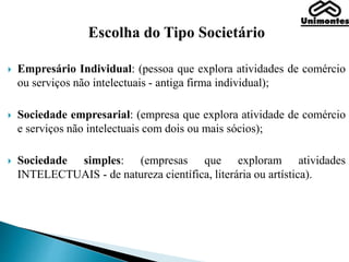 Escolha do Tipo Societário
 Empresário Individual: (pessoa que explora atividades de comércio
ou serviços não intelectuais - antiga firma individual);
 Sociedade empresarial: (empresa que explora atividade de comércio
e serviços não intelectuais com dois ou mais sócios);
 Sociedade simples: (empresas que exploram atividades
INTELECTUAIS - de natureza científica, literária ou artística).
 