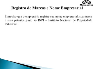 Registro de Marcas e Nome Empresarial
É preciso que o empresário registre seu nome empresarial, sua marca
e suas patentes junto ao INPI – Instituto Nacional de Propriedade
Industrial.
 