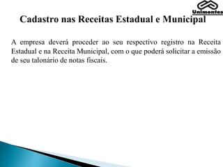 Cadastro nas Receitas Estadual e Municipal
A empresa deverá proceder ao seu respectivo registro na Receita
Estadual e na Receita Municipal, com o que poderá solicitar a emissão
de seu talonário de notas fiscais.
 