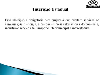 Inscrição Estadual
Essa inscrição é obrigatória para empresas que prestam serviços de
comunicação e energia, além das empresas dos setores do comércio,
indústria e serviços de transporte intermunicipal e interestadual.
 
