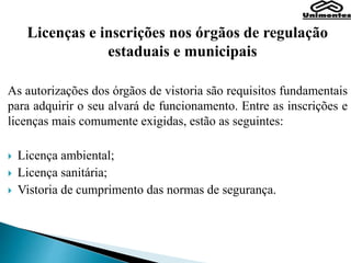 Licenças e inscrições nos órgãos de regulação
estaduais e municipais
As autorizações dos órgãos de vistoria são requisitos fundamentais
para adquirir o seu alvará de funcionamento. Entre as inscrições e
licenças mais comumente exigidas, estão as seguintes:
 Licença ambiental;
 Licença sanitária;
 Vistoria de cumprimento das normas de segurança.
 