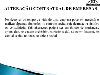 ALTERAÇÃO CONTRATUAL DE EMPRESAS
No decorrer do tempo de vida de uma empresa pode ser necessário
realizar algumas alterações no contrato social, seja de maneira simples
ou consolidada. Tais alterações podem ser em função de mudanças,
sejam elas, no quadro societário, na razão social, no nome fantasia, no
capital social, na sede, no objeto social.
 