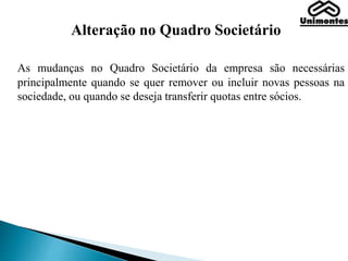 Alteração no Quadro Societário
As mudanças no Quadro Societário da empresa são necessárias
principalmente quando se quer remover ou incluir novas pessoas na
sociedade, ou quando se deseja transferir quotas entre sócios.
 