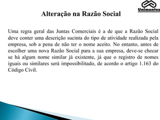 Alteração na Razão Social
Uma regra geral das Juntas Comerciais é a de que a Razão Social
deve conter uma descrição sucinta do tipo de atividade realizada pela
empresa, sob a pena de não ter o nome aceito. No entanto, antes de
escolher uma nova Razão Social para a sua empresa, deve-se checar
se há algum nome similar já existente, já que o registro de nomes
iguais ou similares será impossibilitado, de acordo o artigo 1.163 do
Código Civil.
 