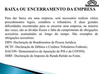 BAIXA OU ENCERRAMENTO DA EMPRESA
Para dar baixa em uma empresa, será necessário realizar vários
procedimentos legais, contábeis e tributários. E duas grandes
dificuldades encontradas para se encerrar uma empresa, na maioria
das vezes, são as dívidas fiscais e falta de cumprimento de obrigações
acessórias acumuladas ao longo do tempo. São exemplos de
obrigações acessórias:
DIPJ- Declaração de Rendimentos da Pessoa Juridica;
DCTF- Declaração de Débitos e Créditos Tributários Federais;
DACON- Demonstrativo da Apuração do PIS e da COFINS;
DIRF- Declaração do Imposto de Renda Retido na Fonte.
 