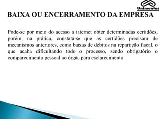 BAIXA OU ENCERRAMENTO DA EMPRESA
Pode-se por meio do acesso a internet obter determinadas certidões,
porém, na prática, constata-se que as certidões precisam de
mecanismos anteriores, como baixas de débitos na repartição fiscal, o
que acaba dificultando todo o processo, sendo obrigatório o
comparecimento pessoal ao órgão para esclarecimento.
 