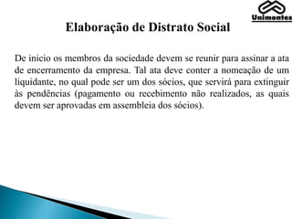 Elaboração de Distrato Social
De inicio os membros da sociedade devem se reunir para assinar a ata
de encerramento da empresa. Tal ata deve conter a nomeação de um
liquidante, no qual pode ser um dos sócios, que servirá para extinguir
às pendências (pagamento ou recebimento não realizados, as quais
devem ser aprovadas em assembleia dos sócios).
 
