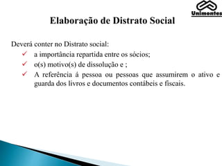 Elaboração de Distrato Social
Deverá conter no Distrato social:
 a importância repartida entre os sócios;
 o(s) motivo(s) de dissolução e ;
 A referência á pessoa ou pessoas que assumirem o ativo e
guarda dos livros e documentos contábeis e fiscais.
 