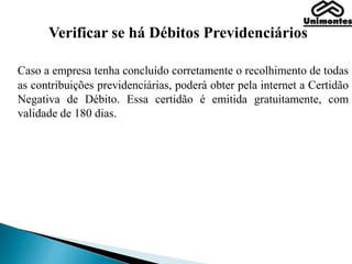 Verificar se há Débitos Previdenciários
Caso a empresa tenha concluído corretamente o recolhimento de todas
as contribuições previdenciárias, poderá obter pela internet a Certidão
Negativa de Débito. Essa certidão é emitida gratuitamente, com
validade de 180 dias.
 
