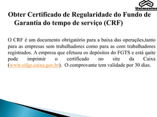 Obter Certificado de Regularidade do Fundo de
Garantia do tempo de serviço (CRF)
O CRF é um documento obrigatório para a baixa das operações,tanto
para as empresas sem trabalhadores como para as com trabalhadores
registrados. A empresa que efetuou os depósitos do FGTS e está quite
pode imprimir o certificado no site da Caixa
(www.sifge.caixa.gov.br). O comprovante tem validade por 30 dias.
 