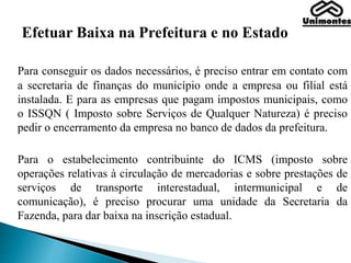 Efetuar Baixa na Prefeitura e no Estado
Para conseguir os dados necessários, é preciso entrar em contato com
a secretaria de finanças do município onde a empresa ou filial está
instalada. E para as empresas que pagam impostos municipais, como
o ISSQN ( Imposto sobre Serviços de Qualquer Natureza) é preciso
pedir o encerramento da empresa no banco de dados da prefeitura.
Para o estabelecimento contribuinte do ICMS (imposto sobre
operações relativas à circulação de mercadorias e sobre prestações de
serviços de transporte interestadual, intermunicipal e de
comunicação), é preciso procurar uma unidade da Secretaria da
Fazenda, para dar baixa na inscrição estadual.
 