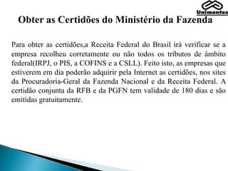 Obter as Certidões do Ministério da Fazenda
Para obter as certidões,a Receita Federal do Brasil irá verificar se a
empresa recolheu corretamente ou não todos os tributos de âmbito
federal(IRPJ, o PIS, a COFINS e a CSLL). Feito isto, as empresas que
estiverem em dia poderão adquirir pela Internet as certidões, nos sites
da Procuradoria-Geral da Fazenda Nacional e da Receita Federal. A
certidão conjunta da RFB e da PGFN tem validade de 180 dias e são
emitidas gratuitamente.
 