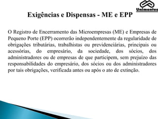Exigências e Dispensas - ME e EPP
O Registro de Encerramento das Microempresas (ME) e Empresas de
Pequeno Porte (EPP) ocorrerão independentemente da regularidade de
obrigações tributárias, trabalhistas ou previdenciárias, principais ou
acessórias, do empresário, da sociedade, dos sócios, dos
administradores ou de empresas de que participem, sem prejuízo das
responsabilidades do empresário, dos sócios ou dos administradores
por tais obrigações, verificada antes ou após o ato de extinção.
 