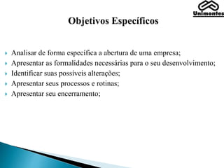 Objetivos Específicos
 Analisar de forma específica a abertura de uma empresa;
 Apresentar as formalidades necessárias para o seu desenvolvimento;
 Identificar suas possíveis alterações;
 Apresentar seus processos e rotinas;
 Apresentar seu encerramento;
 