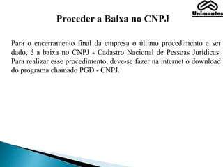 Proceder a Baixa no CNPJ
Para o encerramento final da empresa o último procedimento a ser
dado, é a baixa no CNPJ - Cadastro Nacional de Pessoas Jurídicas.
Para realizar esse procedimento, deve-se fazer na internet o download
do programa chamado PGD - CNPJ.
 