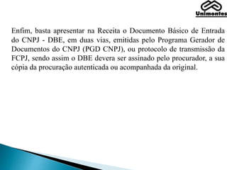 Enfim, basta apresentar na Receita o Documento Básico de Entrada
do CNPJ - DBE, em duas vias, emitidas pelo Programa Gerador de
Documentos do CNPJ (PGD CNPJ), ou protocolo de transmissão da
FCPJ, sendo assim o DBE devera ser assinado pelo procurador, a sua
cópia da procuração autenticada ou acompanhada da original.
 