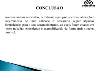 CONCLUSÃO
Ao concluirmos o trabalho, percebemos que para abertura, alteração e
encerramento de uma entidade é necessário seguir algumas
formalidades para o seu desenvolvimento, os quais foram citados em
nosso trabalho, entendendo e exemplificando da forma mais simples
possível.
 